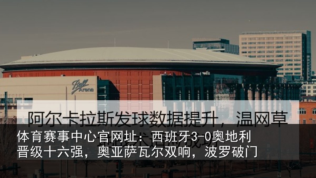 体育赛事中心官网址：西班牙3-0奥地利晋级十六强，奥亚萨瓦尔双响，波罗破门