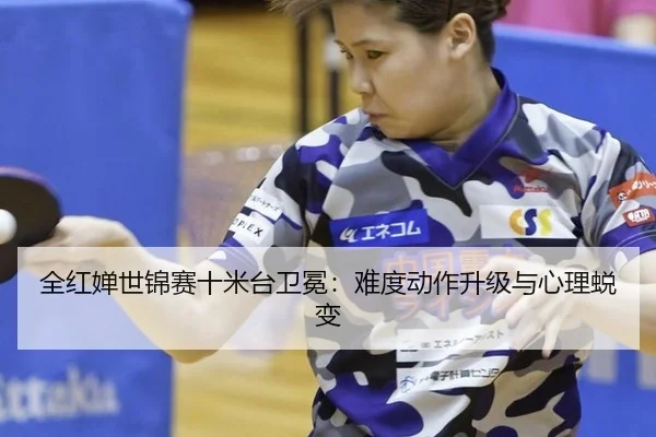 全红婵世锦赛十米台卫冕：难度动作升级与心理蜕变